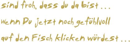 sind froh, dass du da bist . . .
Wenn Du jetzt noch gefühlvoll
auf den Fisch klicken würdest . . . 