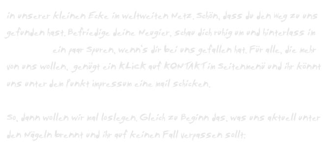 in unserer kleinen Ecke im weltweiten Netz. Schön, dass du den Weg zu uns gefunden hast. Befriedige deine Neugier, schau dich ruhig um und hinterlass im Gästebuch ein paar Spuren, wenn‘s dir bei uns gefallen hat. Für alle, die mehr von uns wollen,  genügt ein KLICK auf KONTAKT im Seitenmenü und ihr könnt uns unter dem Punkt Impressum eine mail schicken.

So, dann wollen wir mal loslegen. Gleich zu Beginn das, was uns aktuell unter den Nägeln brennt und ihr auf keinen Fall verpassen sollt: